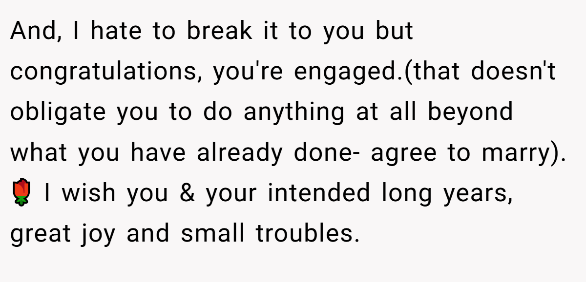 And, I hate to break it to you but congratulations, you're engaged.(that doesn't obligate you to do anything at all beyond what you have already done- agree to marry). 🌹 I wish you & your intended long years, great joy and small troubles.