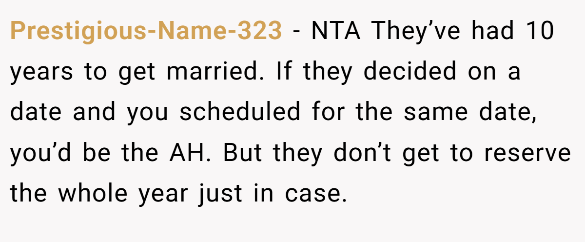 Prestigious-Name-323 - NTA They’ve had 10 years to get married. If they decided on a date and you scheduled for the same date, you’d be the AH. But they don’t get to reserve the whole year just in case.