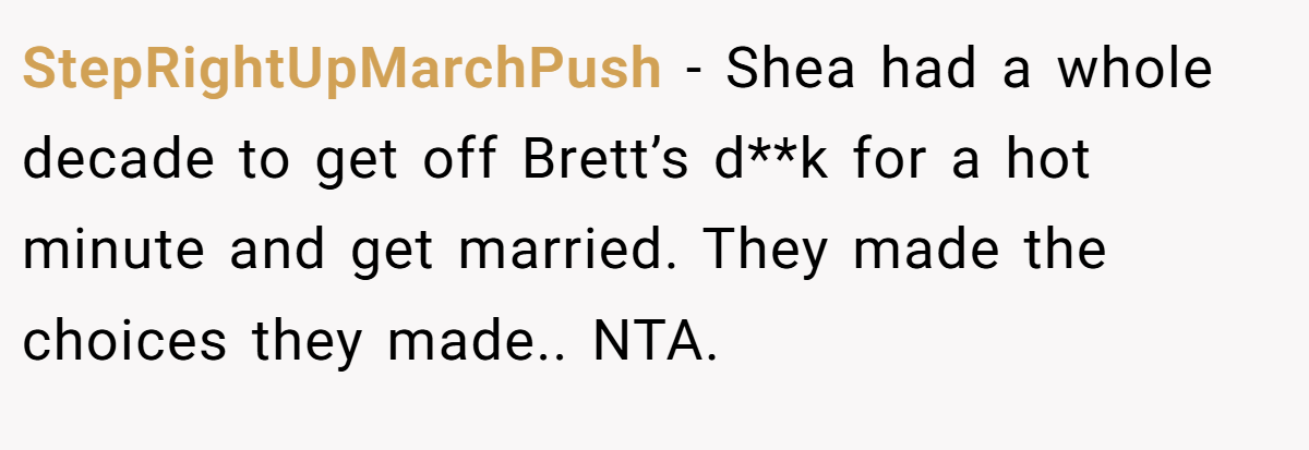 StepRightUpMarchPush - Shea had a whole decade to get off Brett’s d**k for a hot minute and get married. They made the choices they made.. NTA.