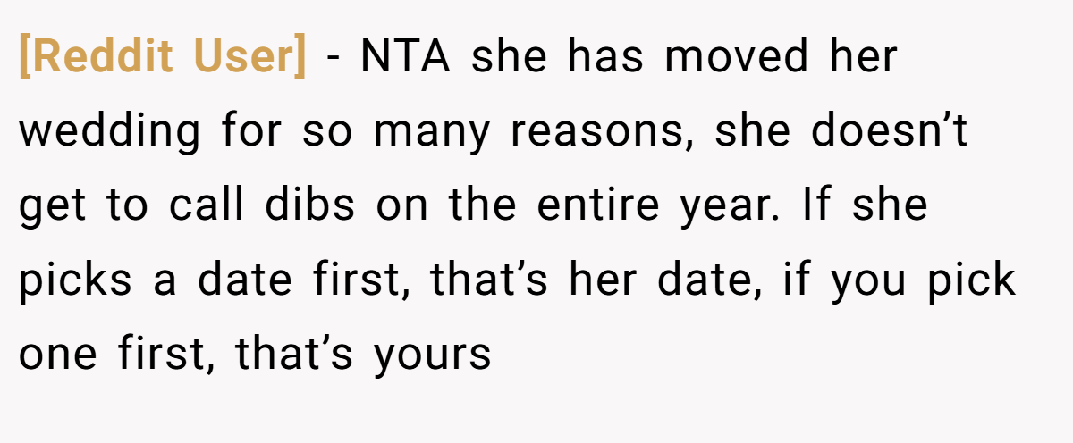 [Reddit User] - NTA she has moved her wedding for so many reasons, she doesn’t get to call dibs on the entire year. If she picks a date first, that’s her date, if you pick one first, that’s yours