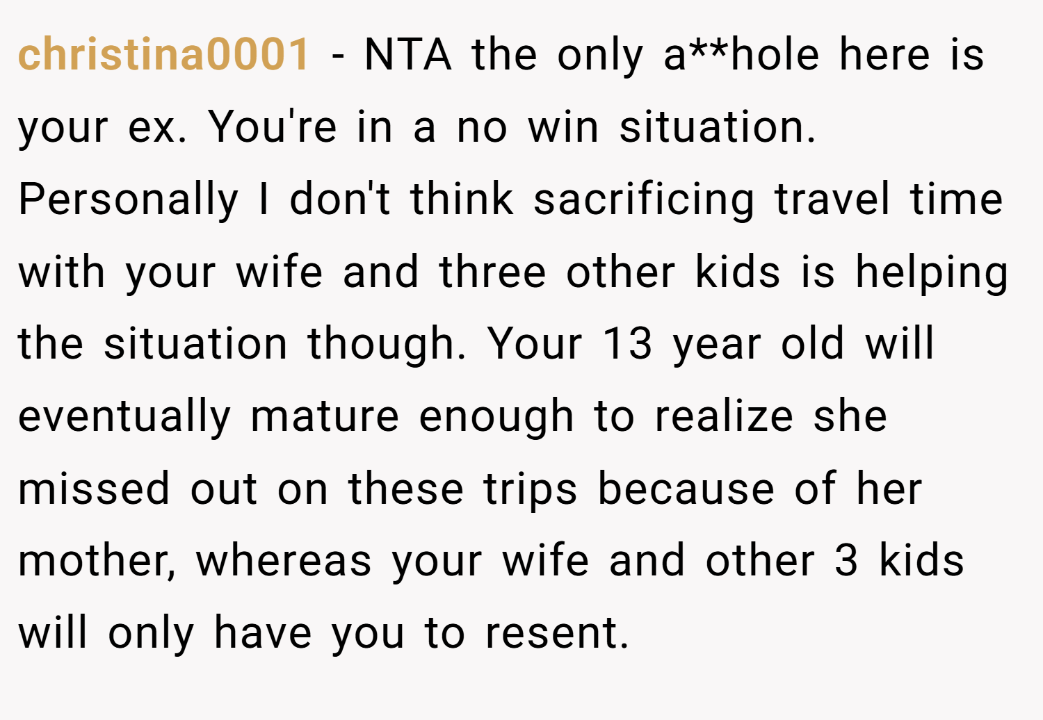 christina0001 − NTA the only a**hole here is your ex. You're in a no win situation. Personally I don't think sacrificing travel time with your wife and three other kids is helping the situation though. Your 13 year old will eventually mature enough to realize she missed out on these trips because of her mother, whereas your wife and other 3 kids will only have you to resent.