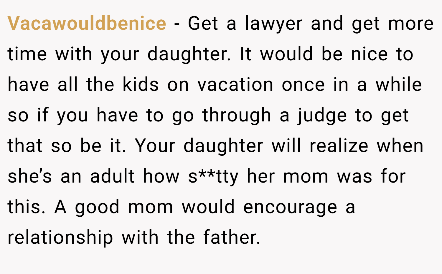 Vacawouldbenice − Get a lawyer and get more time with your daughter. It would be nice to have all the kids on vacation once in a while so if you have to go through a judge to get that so be it. Your daughter will realize when she’s an adult how s**tty her mom was for this. A good mom would encourage a relationship with the father.