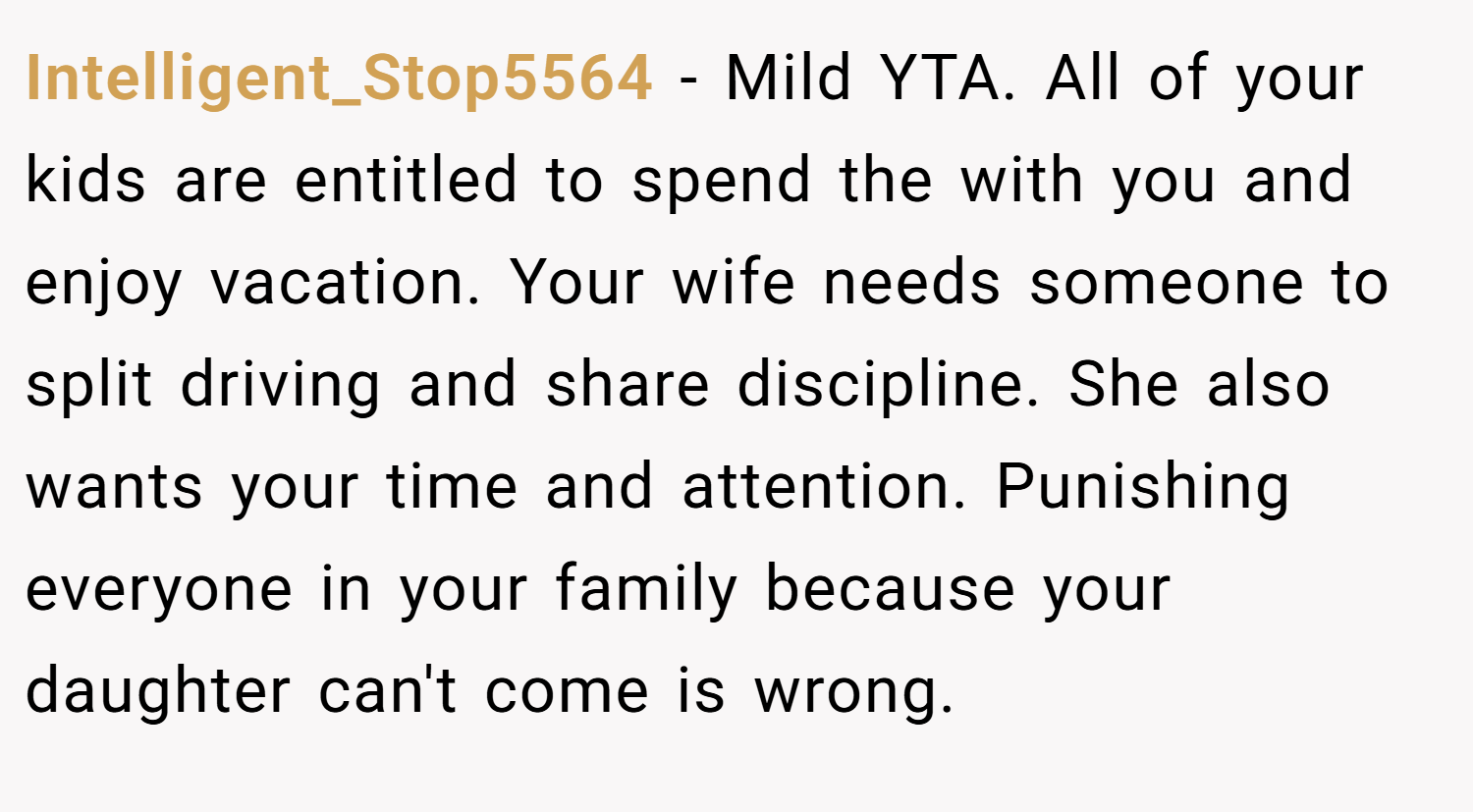 Intelligent_Stop5564 − Mild YTA. All of your kids are entitled to spend the with you and enjoy vacation. Your wife needs someone to split driving and share discipline. She also wants your time and attention. Punishing everyone in your family because your daughter can't come is wrong.