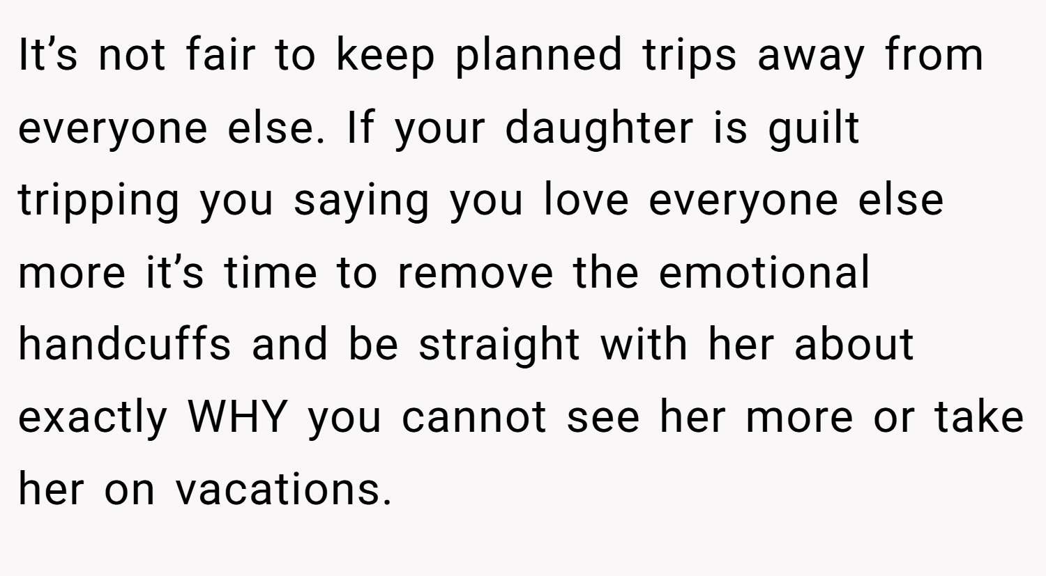 It’s not fair to keep planned trips away from everyone else. If your daughter is guilt tripping you saying you love everyone else more it’s time to remove the emotional handcuffs and be straight with her about exactly WHY you cannot see her more or take her on vacations.