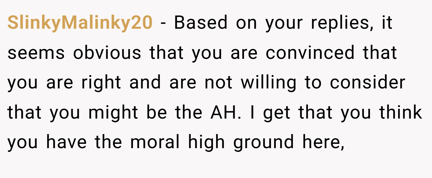SlinkyMalinky20 − Based on your replies, it seems obvious that you are convinced that you are right and are not willing to consider that you might be the AH. I get that you think you have the moral high ground here,