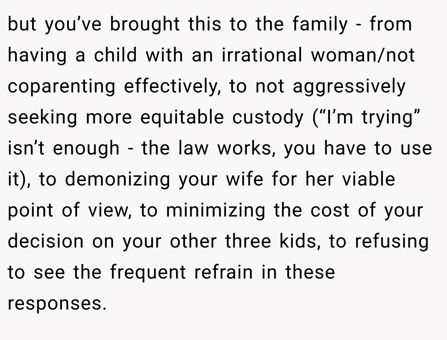 but you’ve brought this to the family - from having a child with an irrational woman/not coparenting effectively, to not aggressively seeking more equitable custody (“I’m trying” isn’t enough - the law works, you have to use it), to demonizing your wife for her viable point of view, to minimizing the cost of your decision on your other three kids, to refusing to see the frequent refrain in these responses.