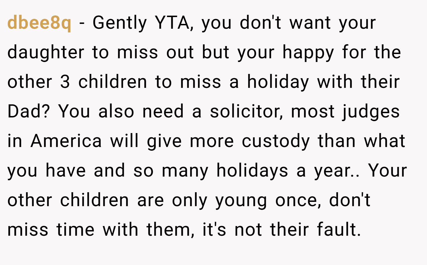dbee8q − Gently YTA, you don't want your daughter to miss out but your happy for the other 3 children to miss a holiday with their Dad? You also need a solicitor, most judges in America will give more custody than what you have and so many holidays a year.. Your other children are only young once, don't miss time with them, it's not their fault.