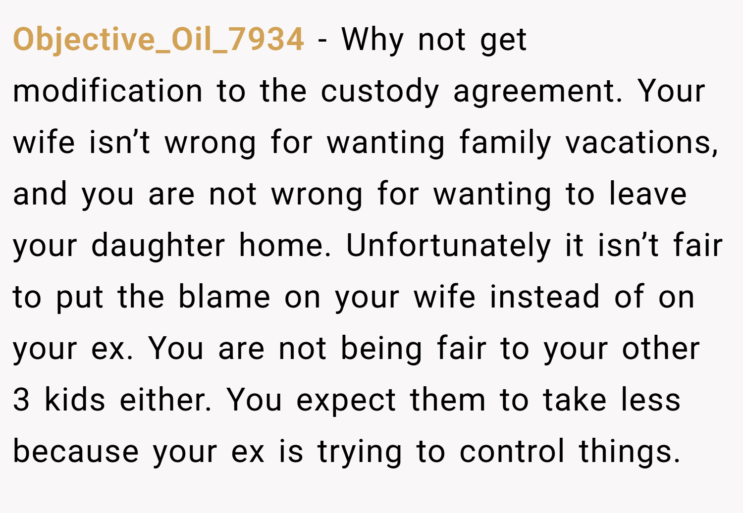 Objective_Oil_7934 − Why not get modification to the custody agreement. Your wife isn’t wrong for wanting family vacations, and you are not wrong for wanting to leave your daughter home. Unfortunately it isn’t fair to put the blame on your wife instead of on your ex. You are not being fair to your other 3 kids either. You expect them to take less because your ex is trying to control things.