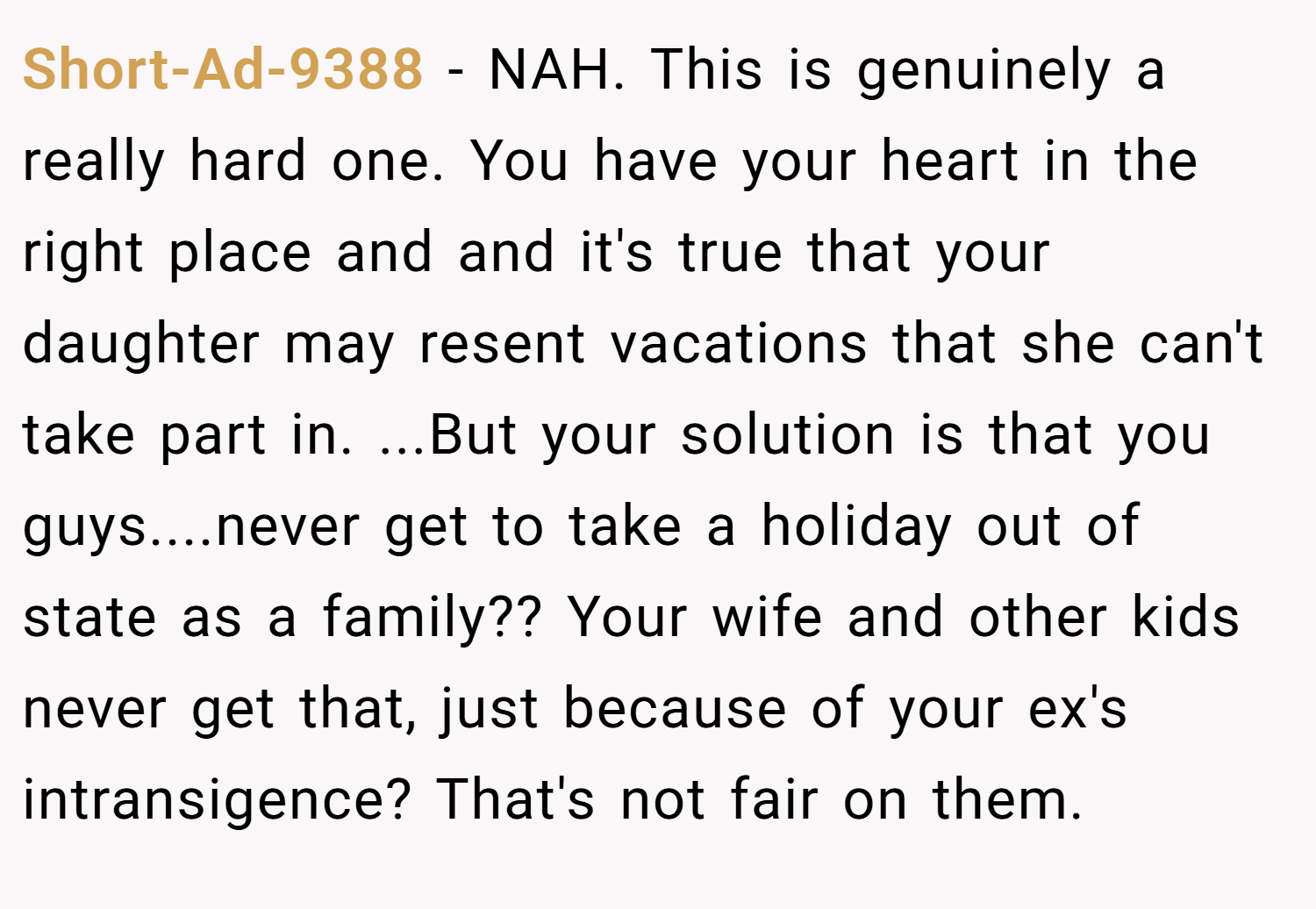 Short-Ad-9388 − NAH. This is genuinely a really hard one. You have your heart in the right place and and it's true that your daughter may resent vacations that she can't take part in. ...But your solution is that you guys....never get to take a holiday out of state as a family?? Your wife and other kids never get that, just because of your ex's intransigence? That's not fair on them.
