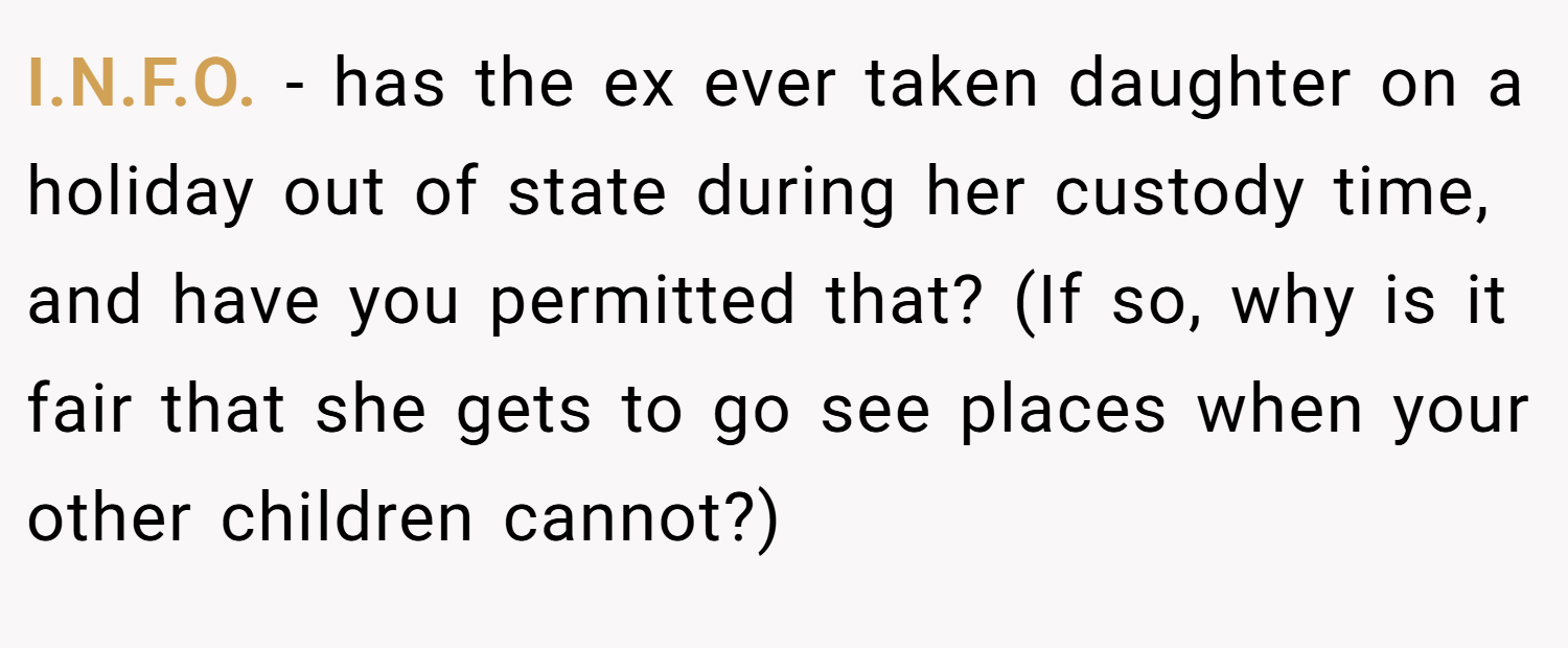 I.N.F.O. - has the ex ever taken daughter on a holiday out of state during her custody time, and have you permitted that? (If so, why is it fair that she gets to go see places when your other children cannot?)