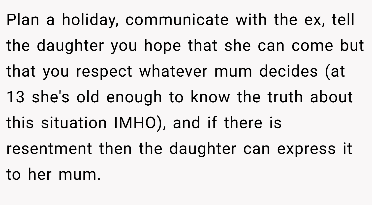 Plan a holiday, communicate with the ex, tell the daughter you hope that she can come but that you respect whatever mum decides (at 13 she's old enough to know the truth about this situation IMHO), and if there is resentment then the daughter can express it to her mum.