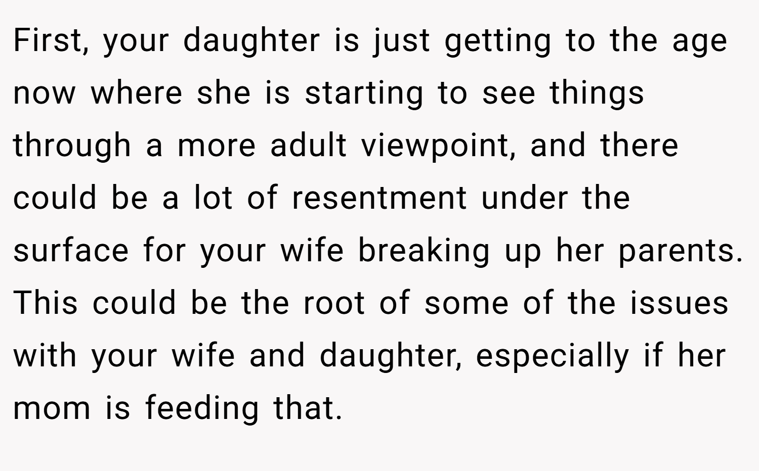 First, your daughter is just getting to the age now where she is starting to see things through a more adult viewpoint, and there could be a lot of resentment under the surface for your wife breaking up her parents. This could be the root of some of the issues with your wife and daughter, especially if her mom is feeding that.