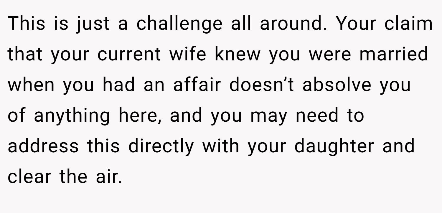This is just a challenge all around. Your claim that your current wife knew you were married when you had an affair doesn’t absolve you of anything here, and you may need to address this directly with your daughter and clear the air.