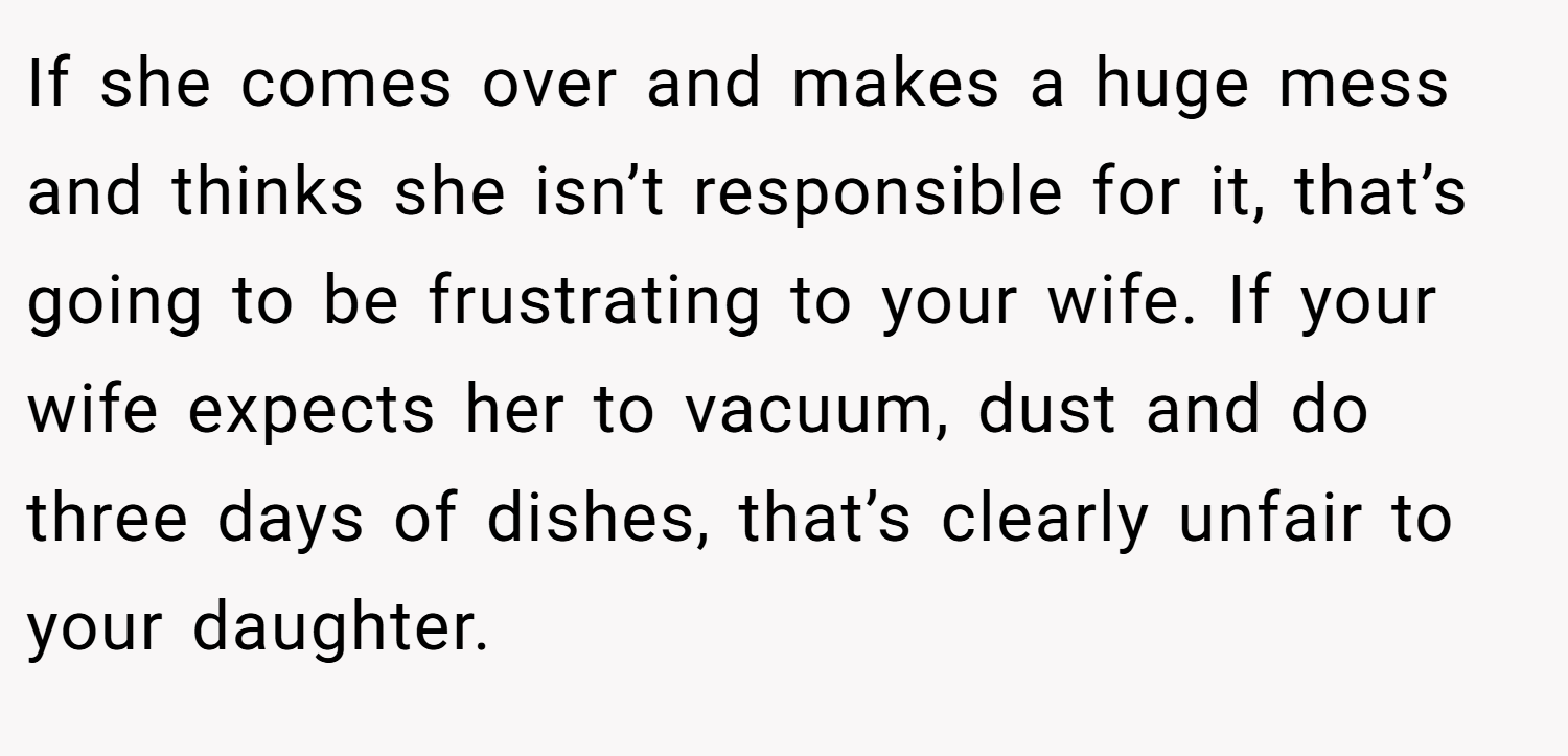 If she comes over and makes a huge mess and thinks she isn’t responsible for it, that’s going to be frustrating to your wife. If your wife expects her to vacuum, dust and do three days of dishes, that’s clearly unfair to your daughter.