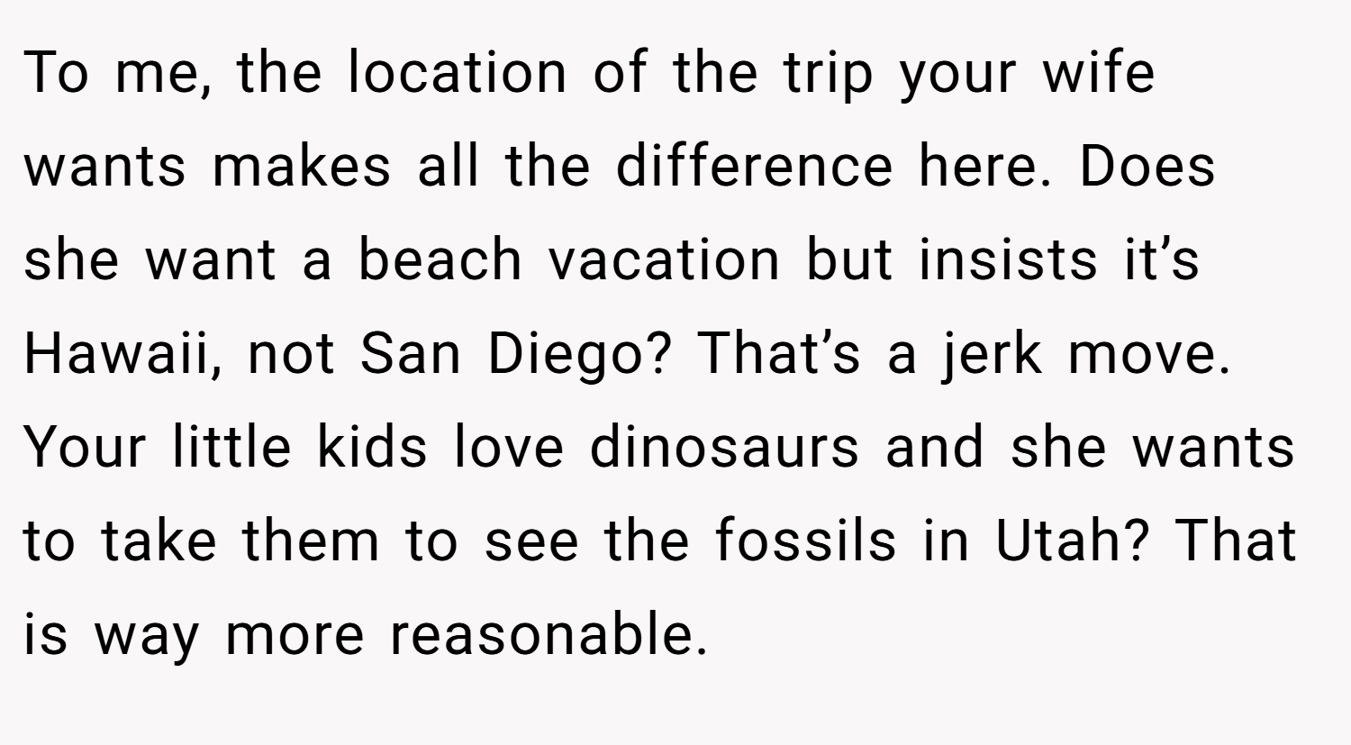 To me, the location of the trip your wife wants makes all the difference here. Does she want a beach vacation but insists it’s Hawaii, not San Diego? That’s a jerk move. Your little kids love dinosaurs and she wants to take them to see the fossils in Utah? That is way more reasonable.