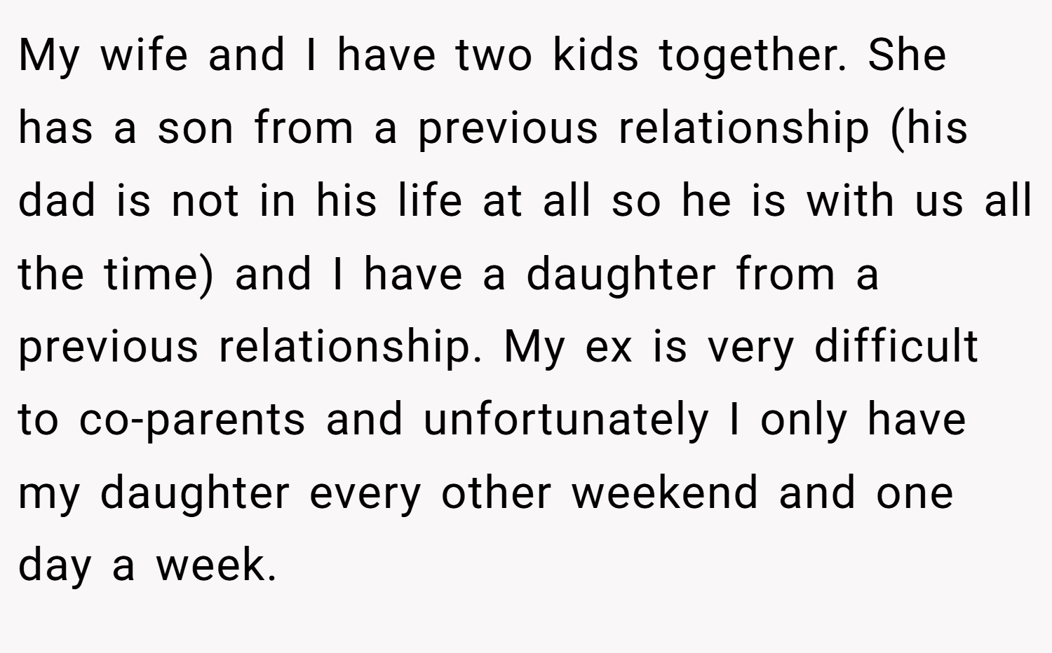 My wife and I have two kids together. She has a son from a previous relationship (his dad is not in his life at all so he is with us all the time) and I have a daughter from a previous relationship. My ex is very difficult to co-parents and unfortunately I only have my daughter every other weekend and one day a week.