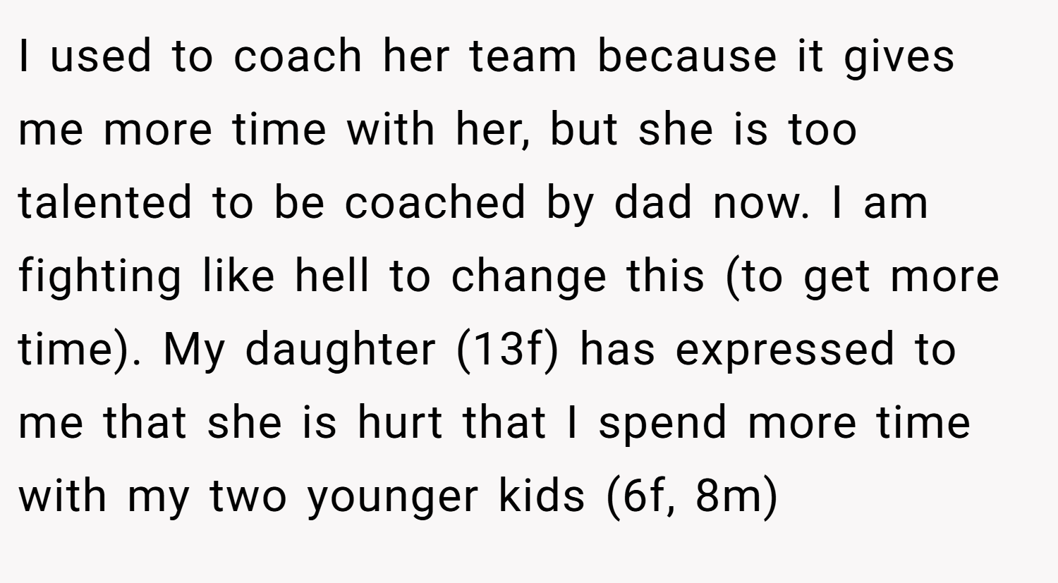 I used to coach her team because it gives me more time with her, but she is too talented to be coached by dad now. I am fighting like hell to change this (to get more time). My daughter (13f) has expressed to me that she is hurt that I spend more time with my two younger kids (6f, 8m)