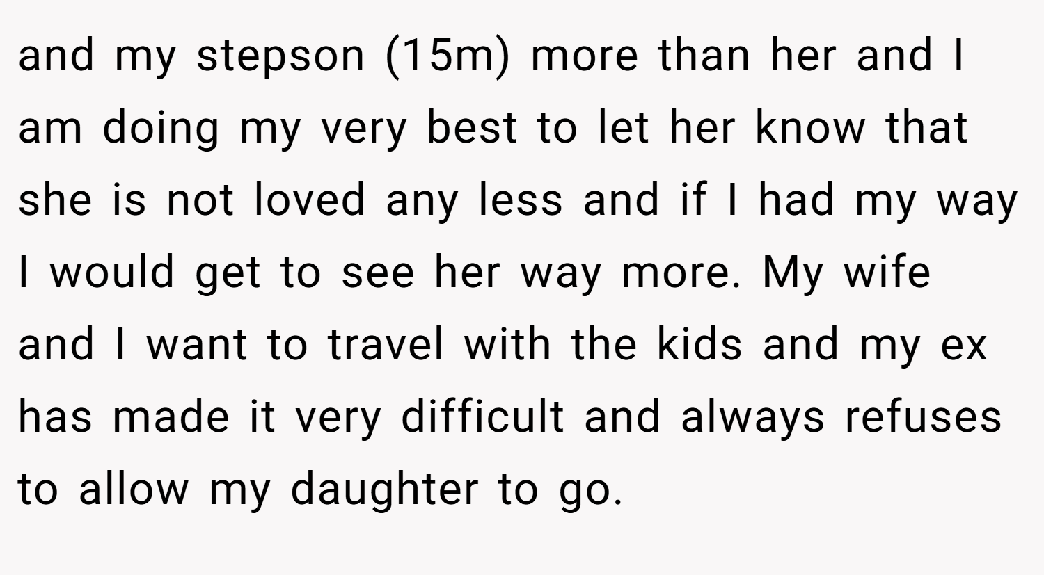 and my stepson (15m) more than her and I am doing my very best to let her know that she is not loved any less and if I had my way I would get to see her way more. My wife and I want to travel with the kids and my ex has made it very difficult and always refuses to allow my daughter to go.