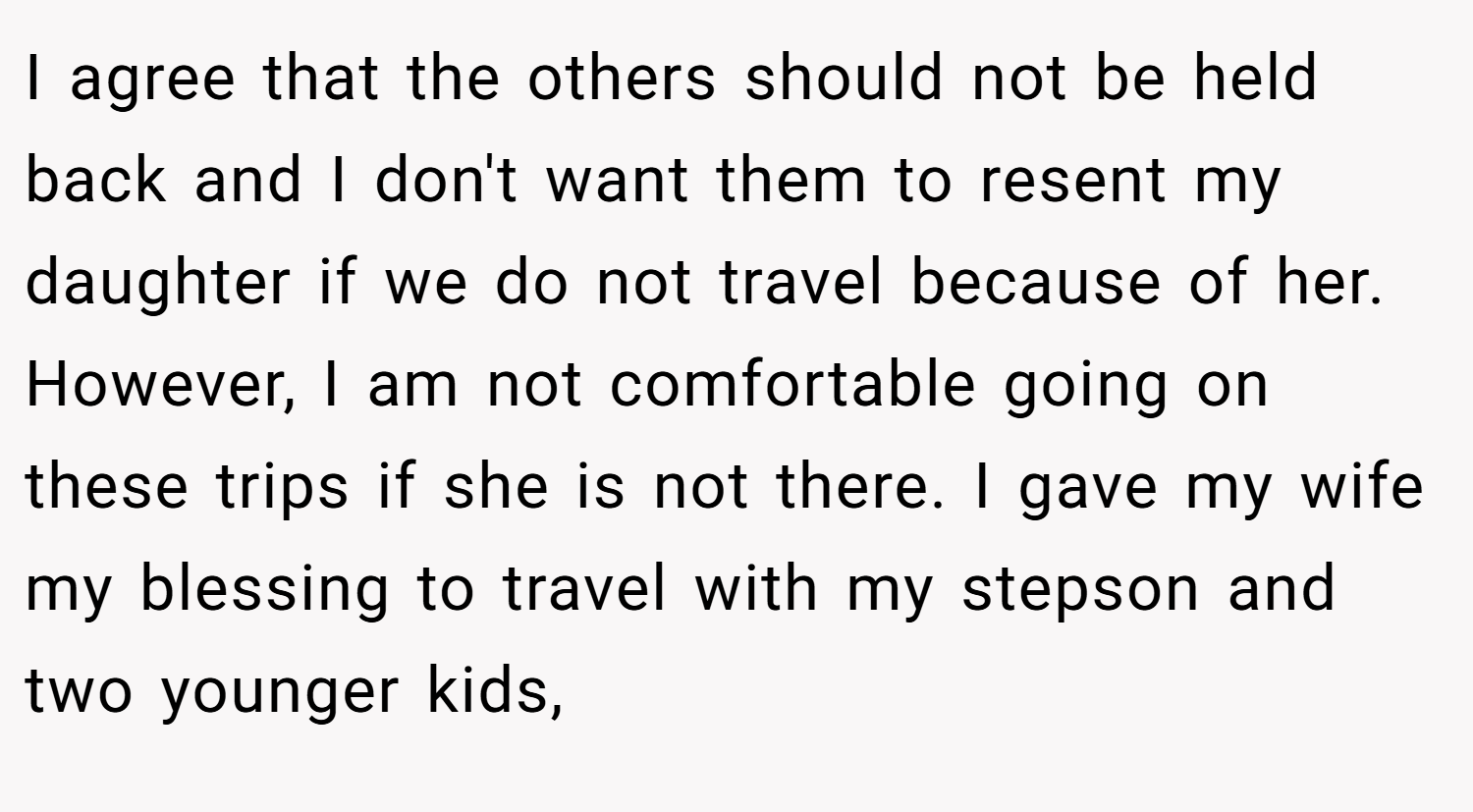 I agree that the others should not be held back and I don't want them to resent my daughter if we do not travel because of her. However, I am not comfortable going on these trips if she is not there. I gave my wife my blessing to travel with my stepson and two younger kids,