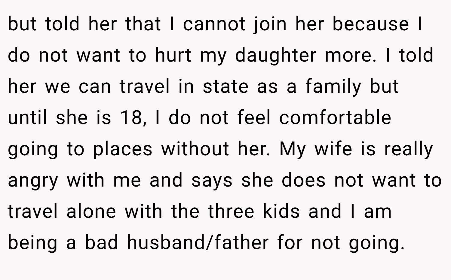 but told her that I cannot join her because I do not want to hurt my daughter more. I told her we can travel in state as a family but until she is 18, I do not feel comfortable going to places without her. My wife is really angry with me and says she does not want to travel alone with the three kids and I am being a bad husband/father for not going.