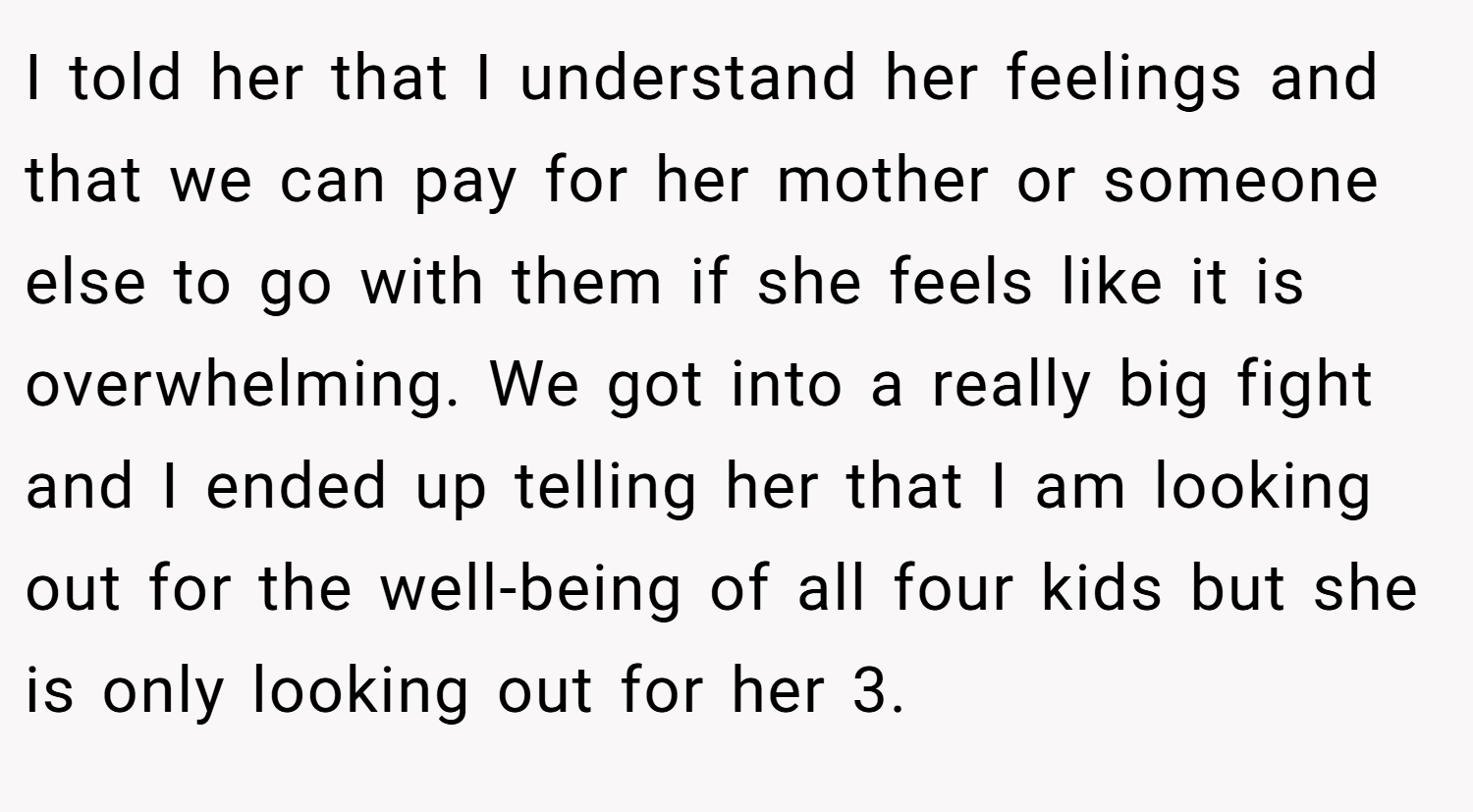 I told her that I understand her feelings and that we can pay for her mother or someone else to go with them if she feels like it is overwhelming. We got into a really big fight and I ended up telling her that I am looking out for the well-being of all four kids but she is only looking out for her 3.