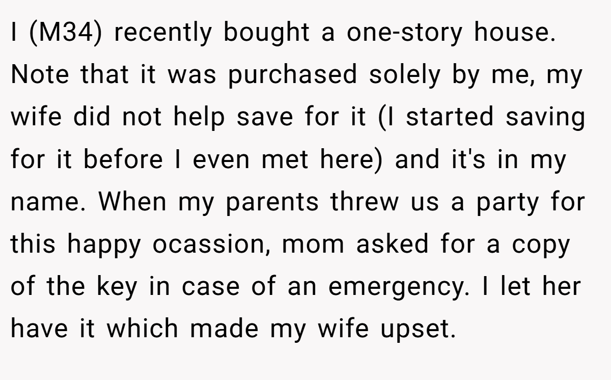 I (M34) recently bought a one-story house. Note that it was purchased solely by me, my wife did not help save for it (I started saving for it before I even met here) and it's in my name. When my parents threw us a party for this happy ocassion, mom asked for a copy of the key in case of an emergency. I let her have it which made my wife upset.