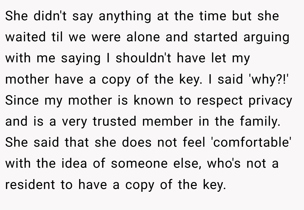 She didn't say anything at the time but she waited til we were alone and started arguing with me saying I shouldn't have let my mother have a copy of the key. I said 'why?!' Since my mother is known to respect privacy and is a very trusted member in the family. She said that she does not feel 'comfortable' with the idea of someone else, who's not a resident to have a copy of the key.
