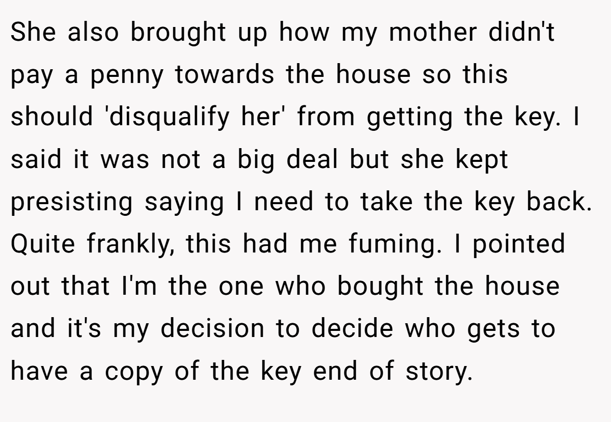 She also brought up how my mother didn't pay a penny towards the house so this should 'disqualify her' from getting the key. I said it was not a big deal but she kept presisting saying I need to take the key back. Quite frankly, this had me fuming. I pointed out that I'm the one who bought the house and it's my decision to decide who gets to have a copy of the key end of story.