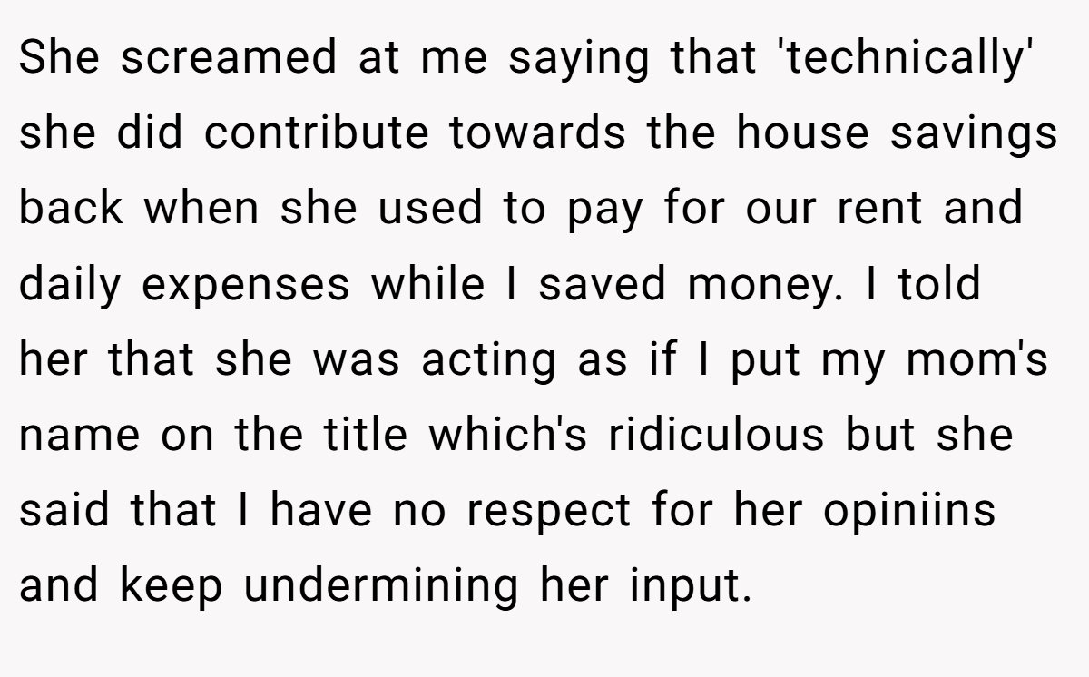 She screamed at me saying that 'technically' she did contribute towards the house savings back when she used to pay for our rent and daily expenses while I saved money. I told her that she was acting as if I put my mom's name on the title which's ridiculous but she said that I have no respect for her opiniins and keep undermining her input.