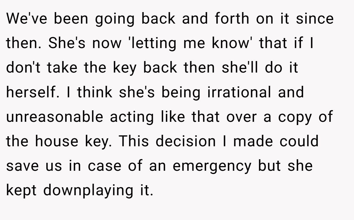 We've been going back and forth on it since then. She's now 'letting me know' that if I don't take the key back then she'll do it herself. I think she's being irrational and unreasonable acting like that over a copy of the house key. This decision I made could save us in case of an emergency but she kept downplaying it.