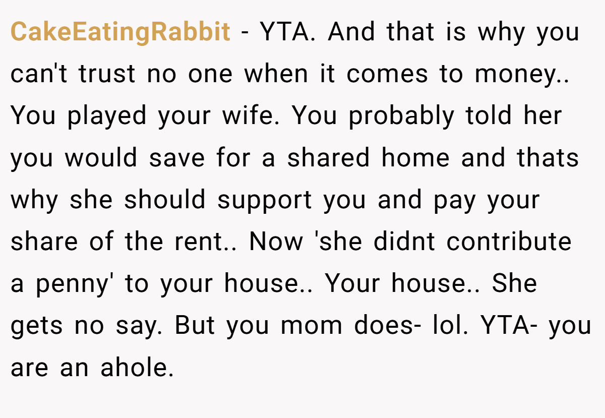 CakeEatingRabbit − YTA. And that is why you can't trust no one when it comes to money.. You played your wife. You probably told her you would save for a shared home and thats why she should support you and pay your share of the rent.. Now 'she didnt contribute a penny' to your house.. Your house.. She gets no say. But you mom does- lol. YTA- you are an ahole.