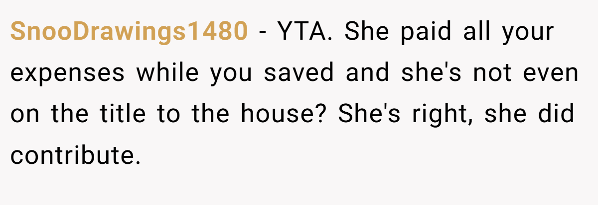 SnooDrawings1480 − YTA. She paid all your expenses while you saved and she's not even on the title to the house? She's right, she did contribute.