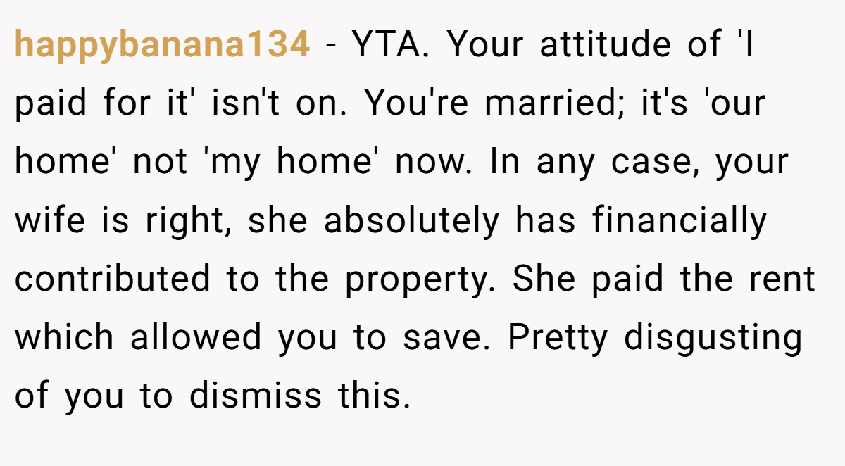 happybanana134 − YTA. Your attitude of 'I paid for it' isn't on. You're married; it's 'our home' not 'my home' now. In any case, your wife is right, she absolutely has financially contributed to the property. She paid the rent which allowed you to save. Pretty disgusting of you to dismiss this.