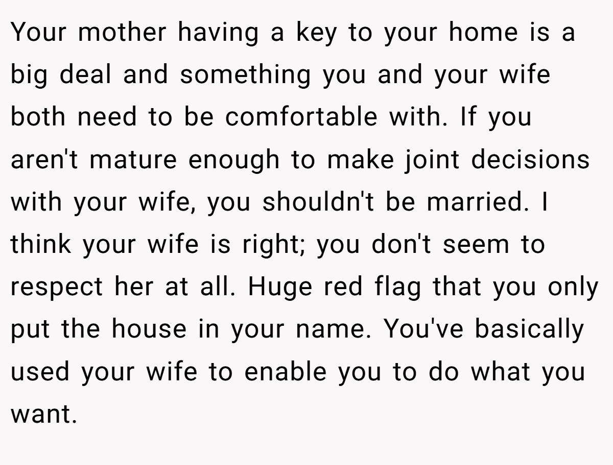 Your mother having a key to your home is a big deal and something you and your wife both need to be comfortable with. If you aren't mature enough to make joint decisions with your wife, you shouldn't be married. I think your wife is right; you don't seem to respect her at all. Huge red flag that you only put the house in your name. You've basically used your wife to enable you to do what you want.