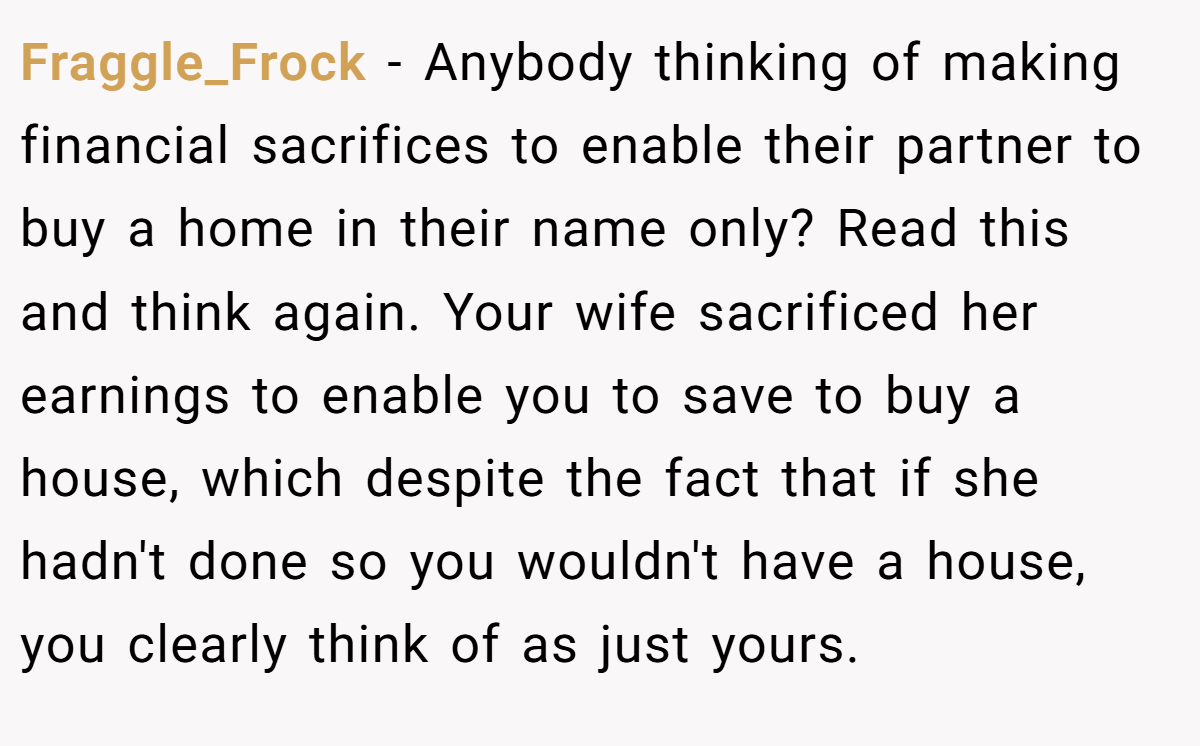Fraggle_Frock − Anybody thinking of making financial sacrifices to enable their partner to buy a home in their name only? Read this and think again. Your wife sacrificed her earnings to enable you to save to buy a house, which despite the fact that if she hadn't done so you wouldn't have a house, you clearly think of as just yours.