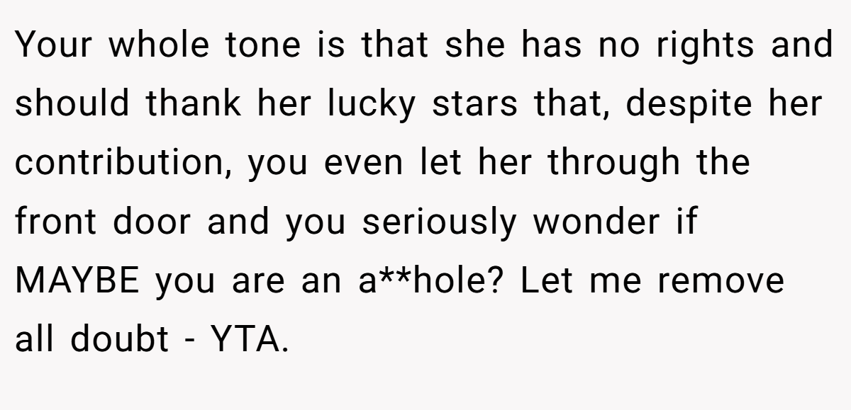 Your whole tone is that she has no rights and should thank her lucky stars that, despite her contribution, you even let her through the front door and you seriously wonder if MAYBE you are an a**hole? Let me remove all doubt - YTA.