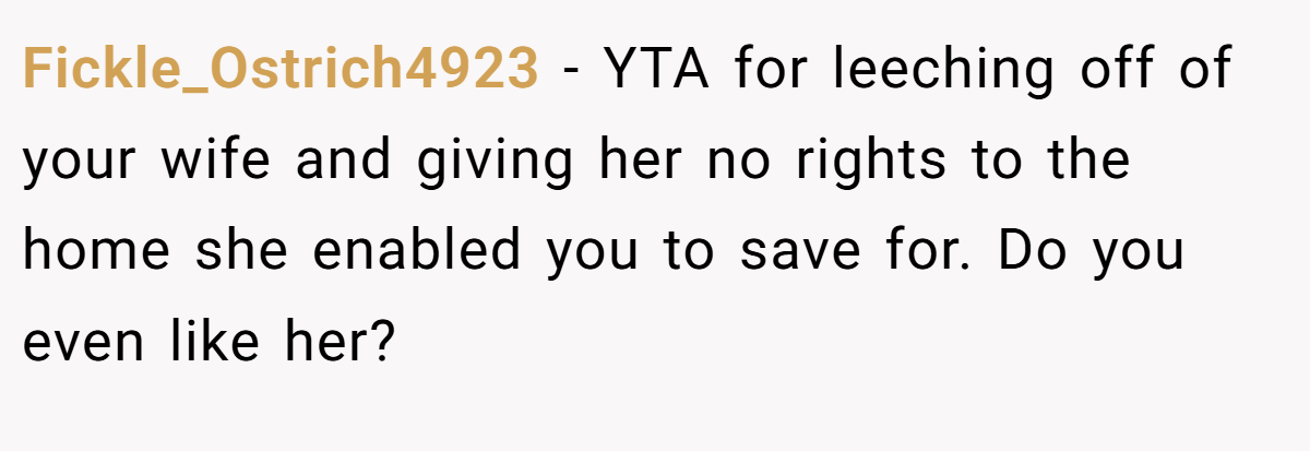 Fickle_Ostrich4923 − YTA for leeching off of your wife and giving her no rights to the home she enabled you to save for. Do you even like her?