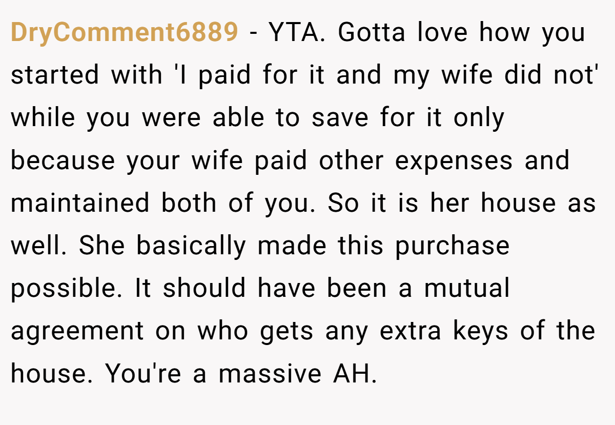 DryComment6889 − YTA. Gotta love how you started with 'I paid for it and my wife did not' while you were able to save for it only because your wife paid other expenses and maintained both of you. So it is her house as well. She basically made this purchase possible. It should have been a mutual agreement on who gets any extra keys of the house. You're a massive AH.