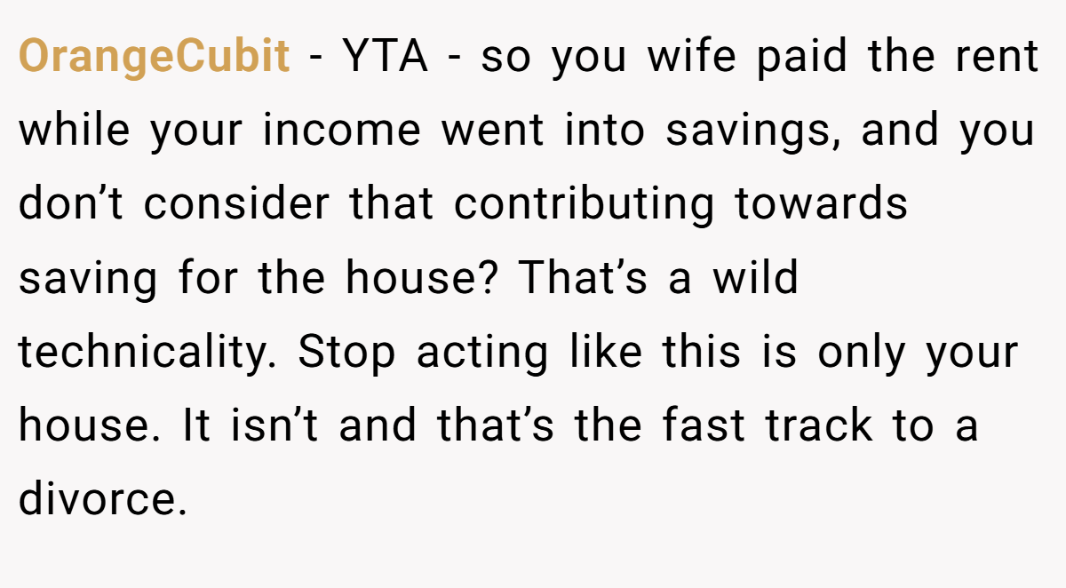 OrangeCubit − YTA - so you wife paid the rent while your income went into savings, and you don’t consider that contributing towards saving for the house? That’s a wild technicality. Stop acting like this is only your house. It isn’t and that’s the fast track to a divorce.