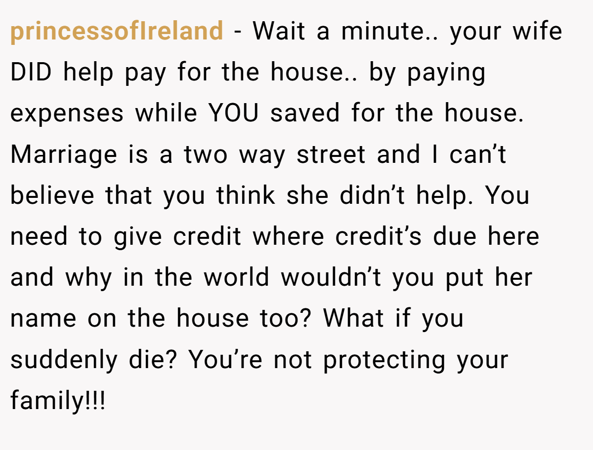 princessofIreland − Wait a minute.. your wife DID help pay for the house.. by paying expenses while YOU saved for the house. Marriage is a two way street and I can’t believe that you think she didn’t help. You need to give credit where credit’s due here and why in the world wouldn’t you put her name on the house too? What if you suddenly die? You’re not protecting your family!!!