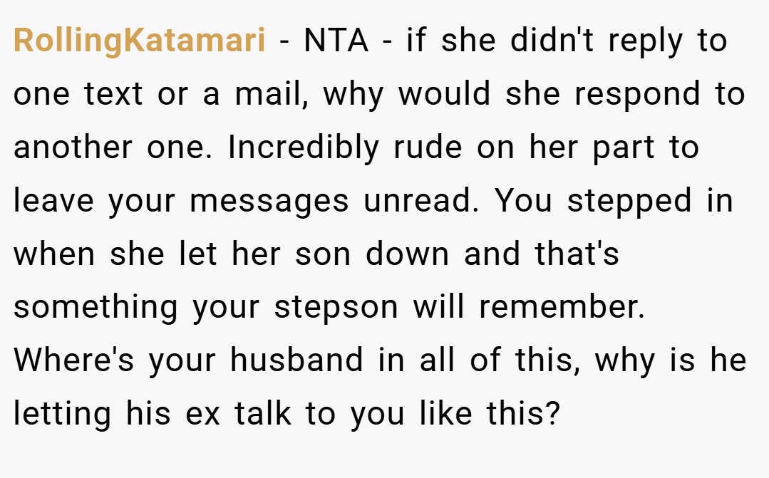 RollingKatamari − NTA - if she didn't reply to one text or a mail, why would she respond to another one. Incredibly rude on her part to leave your messages unread. You stepped in when she let her son down and that's something your stepson will remember. Where's your husband in all of this, why is he letting his ex talk to you like this?
