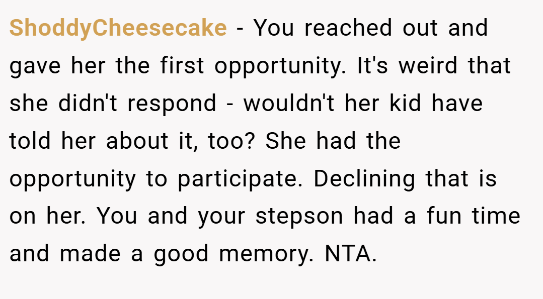 ShoddyCheesecake − You reached out and gave her the first opportunity. It's weird that she didn't respond - wouldn't her kid have told her about it, too? She had the opportunity to participate. Declining that is on her. You and your stepson had a fun time and made a good memory. NTA.