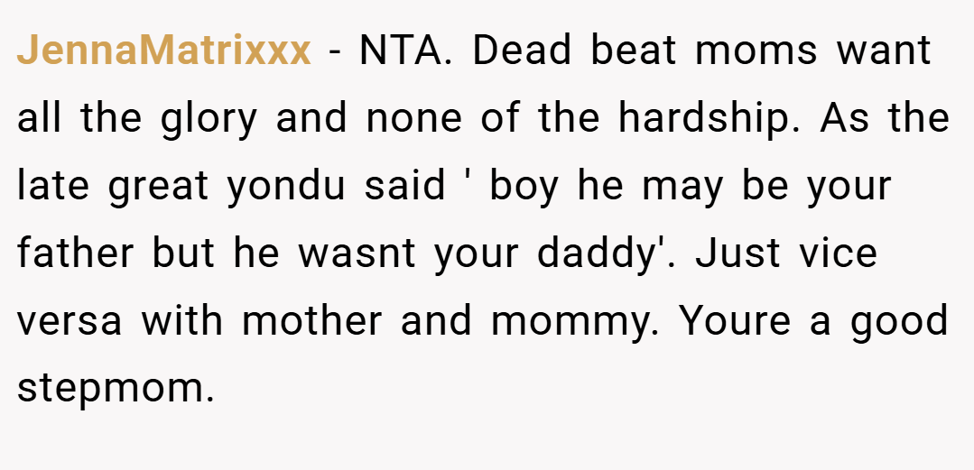 JennaMatrixxx − NTA. Dead beat moms want all the glory and none of the hardship. As the late great yondu said ' boy he may be your father but he wasnt your daddy'. Just vice versa with mother and mommy. Youre a good stepmom.