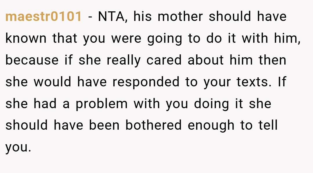 maestr0101 − NTA, his mother should have known that you were going to do it with him, because if she really cared about him then she would have responded to your texts. If she had a problem with you doing it she should have been bothered enough to tell you.