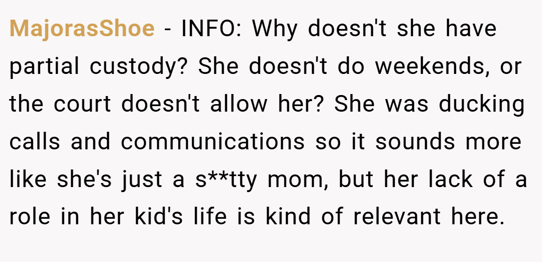 MajorasShoe − INFO: Why doesn't she have partial custody? She doesn't do weekends, or the court doesn't allow her? She was ducking calls and communications so it sounds more like she's just a s**tty mom, but her lack of a role in her kid's life is kind of relevant here.