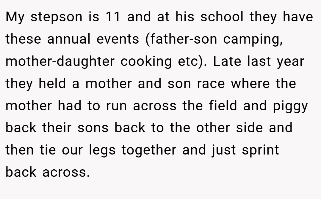 My stepson is 11 and at his school they have these annual events (father-son camping, mother-daughter cooking etc). Late last year they held a mother and son race where the mother had to run across the field and piggy back their sons back to the other side and then tie our legs together and just sprint back across.