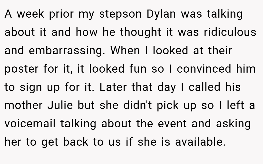 A week prior my stepson Dylan was talking about it and how he thought it was ridiculous and embarrassing. When I looked at their poster for it, it looked fun so I convinced him to sign up for it. Later that day I called his mother Julie but she didn't pick up so I left a voicemail talking about the event and asking her to get back to us if she is available.
