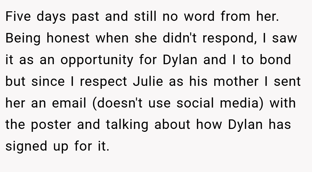 Five days past and still no word from her. Being honest when she didn't respond, I saw it as an opportunity for Dylan and I to bond but since I respect Julie as his mother I sent her an email (doesn't use social media) with the poster and talking about how Dylan has signed up for it.