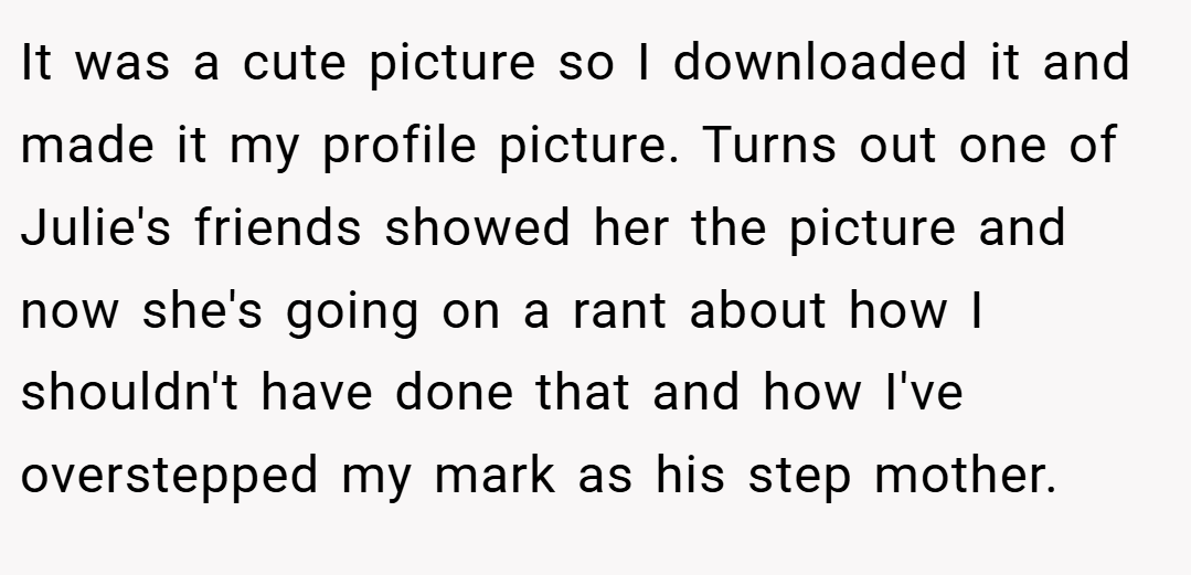 It was a cute picture so I downloaded it and made it my profile picture. Turns out one of Julie's friends showed her the picture and now she's going on a rant about how I shouldn't have done that and how I've overstepped my mark as his step mother.