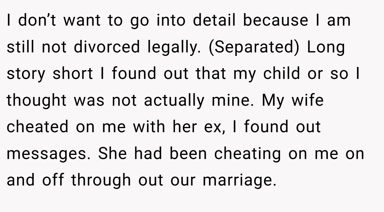 I don’t want to go into detail because I am still not divorced legally. (Separated) Long story short I found out that my child or so I thought was not actually mine. My wife cheated on me with her ex, I found out messages. She had been cheating on me on and off through out our marriage.